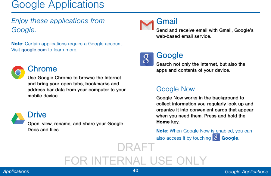                  DRAFT FOR INTERNAL USE ONLY40 Google ApplicationsApplicationsGoogle ApplicationsEnjoy these applications from Google.Note: Certain applications require a Google account. Visit google.com to learn more.ChromeUse Google Chrome to browse the Internet and bring your open tabs, bookmarks and address bar data from your computer to your mobile device.DriveOpen, view, rename, and share your Google Docs and ﬁles.GmailSend and receive email with Gmail, Google’s web-based email service.GoogleSearch not only the Internet, but also the apps and contents of your device.Google NowGoogle Now works in the background to collect information you regularly look up and organize it into convenient cards that appear when you need them. Press and hold the Home key.Note: When Google Now is enabled, you can also access it by touching   Google.