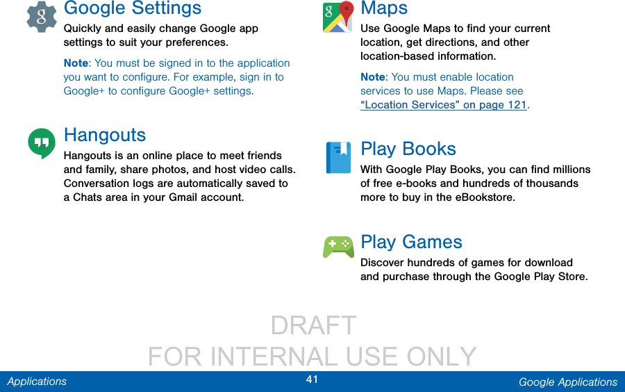                  DRAFT FOR INTERNAL USE ONLY41 Google ApplicationsApplicationsGoogle SettingsQuickly and easily change Google app settings to suit your preferences.Note: You must be signed in to the application you want to conﬁgure. For example, sign in to Google+ to conﬁgure Google+ settings.HangoutsHangouts is an online place to meet friends and family, share photos, and host video calls. Conversation logs are automatically saved to a Chats area in your Gmail account.MapsUse Google Maps to ﬁnd your current location, get directions, and other location-based information.Note: You must enable location services to use Maps. Please see “Location Services” on page 121.Play BooksWith Google Play Books, you can ﬁnd millions of free e-books and hundreds of thousands more to buy in the eBookstore.Play GamesDiscover hundreds of games for download and purchase through the Google Play Store.