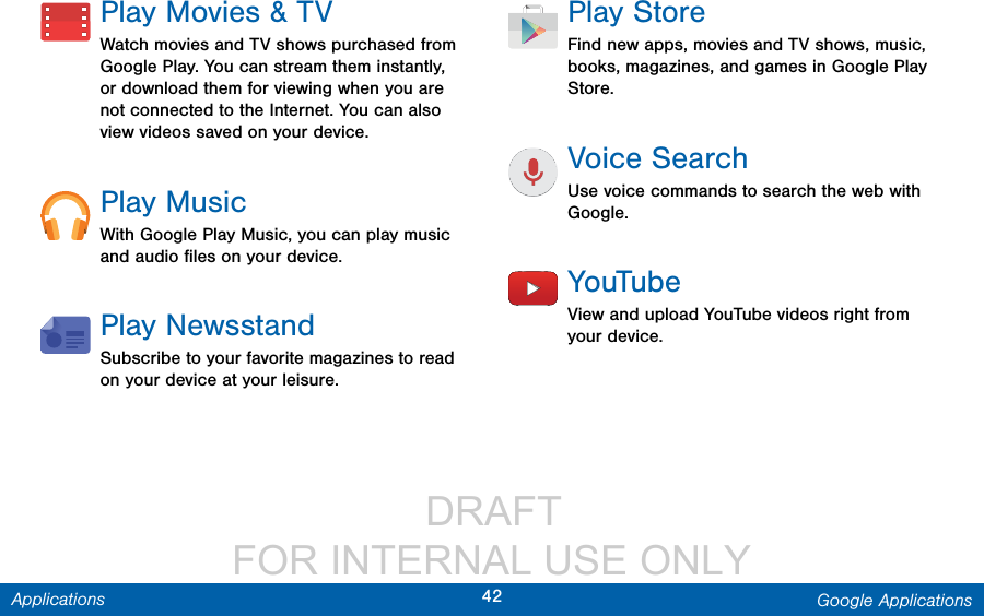                  DRAFT FOR INTERNAL USE ONLY42 Google ApplicationsApplicationsPlay Movies &amp; TVWatch movies and TV shows purchased from Google Play. You can stream them instantly, or download them for viewing when you are not connected to the Internet. You can also view videos saved on your device.Play MusicWith Google Play Music, you can play music and audio ﬁles on your device. Play NewsstandSubscribe to your favorite magazines to read on your device at your leisure.PlayStoreFind new apps, movies and TV shows, music, books, magazines, and games in Google Play Store.Voice SearchUse voice commands to search the web with Google.YouTubeView and upload YouTube videos right from your device.
