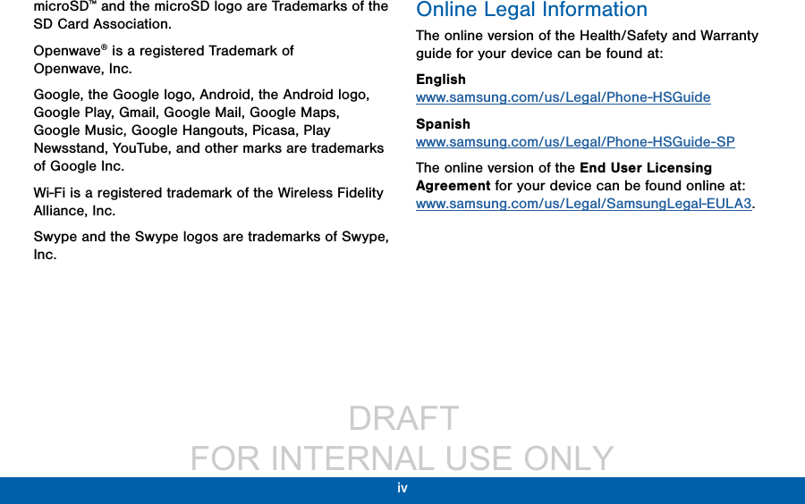                  DRAFT FOR INTERNAL USE ONLYiv microSD™ and the microSD logo are Trademarks of the SD Card Association.Openwave® is a registered Trademark of Openwave,Inc.Google, the Google logo, Android, the Android logo, Google Play, Gmail, Google Mail, Google Maps, Google Music, Google Hangouts, Picasa, Play Newsstand, YouTube, and other marks are trademarks of Google Inc.Wi-Fi is a registered trademark of the WirelessFidelity Alliance, Inc.Swype and the Swype logos are trademarks of Swype, Inc.Online Legal InformationThe online version of the Health/Safety and Warranty guide for your device can be found at:English www.samsung.com/us/Legal/Phone-HSGuideSpanish www.samsung.com/us/Legal/Phone-HSGuide-SPThe online version of the End User Licensing Agreement for your device can be found online at: www.samsung.com/us/Legal/SamsungLegal-EULA3.