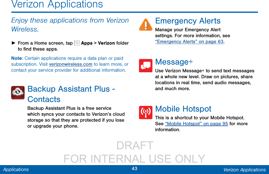                  DRAFT FOR INTERNAL USE ONLY43 Verizon ApplicationsApplicationsVerizon ApplicationsEnjoy these applications from Verizon Wireless. ►From a Home screen, tap   Apps &gt; Verizonfolder to ﬁnd these apps.Note: Certain applications require a data plan or paid subscription. Visit verizonwireless.com to learn more, or contact your service provider for additional information.Backup Assistant Plus - ContactsBackup Assistant Plus is a free service which syncs your contacts to Verizon’s cloud storage so that they are protected if you lose or upgrade your phone.Emergency AlertsManage your Emergency Alert settings. For more information, see “Emergency Alerts” on page 63.Message+Use Verizon Message+ to send text messages at a whole new level. Draw on pictures, share locations in real time, send audio messages, and much more.Mobile HotspotThis is a shortcut to your Mobile Hotspot. See “Mobile Hotspot” on page 95 for more information.