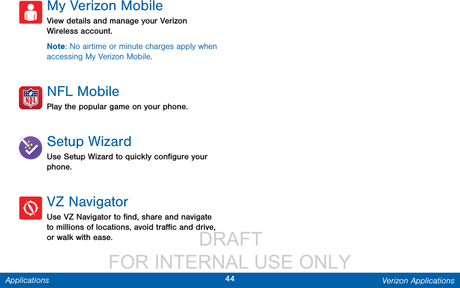                  DRAFT FOR INTERNAL USE ONLY44 Verizon ApplicationsApplicationsMy Verizon MobileView details and manage your Verizon Wireless account.Note: No airtime or minute charges apply when accessing My Verizon Mobile.NFL MobilePlay the popular game on your phone.Setup WizardUse Setup Wizard to quickly conﬁgure your phone.VZ NavigatorUse VZ Navigator to ﬁnd, share and navigate to millions of locations, avoid traﬃc and drive, or walk with ease.