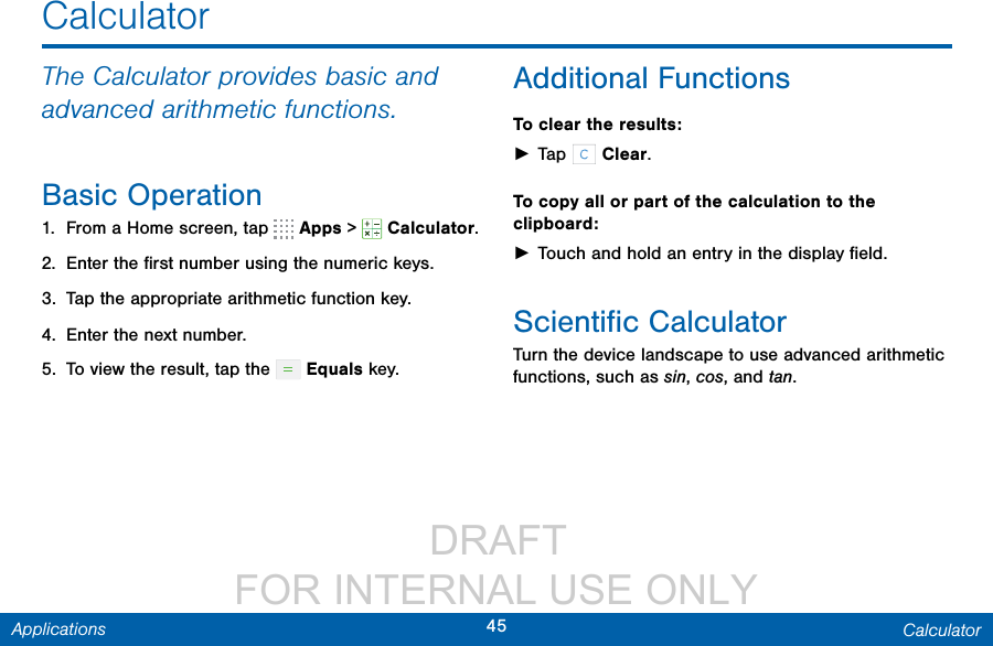                  DRAFT FOR INTERNAL USE ONLY45 CalculatorApplicationsCalculatorThe Calculator provides basic and advanced arithmetic functions.Basic Operation1.  From a Home screen, tap   Apps &gt;  Calculator.2.  Enter the ﬁrst number using the numeric keys.3.  Tap the appropriate arithmetic function key.4.  Enter the next number.5.  To view the result, tap the   Equals key.Additional FunctionsTo clear the results: ►Tap   Clear.To copy all or part of the calculation to the clipboard: ►Touch and hold an entry in the displayﬁeld.Scientiﬁc CalculatorTurn the device landscape to use advanced arithmetic functions, such as sin, cos, and tan.