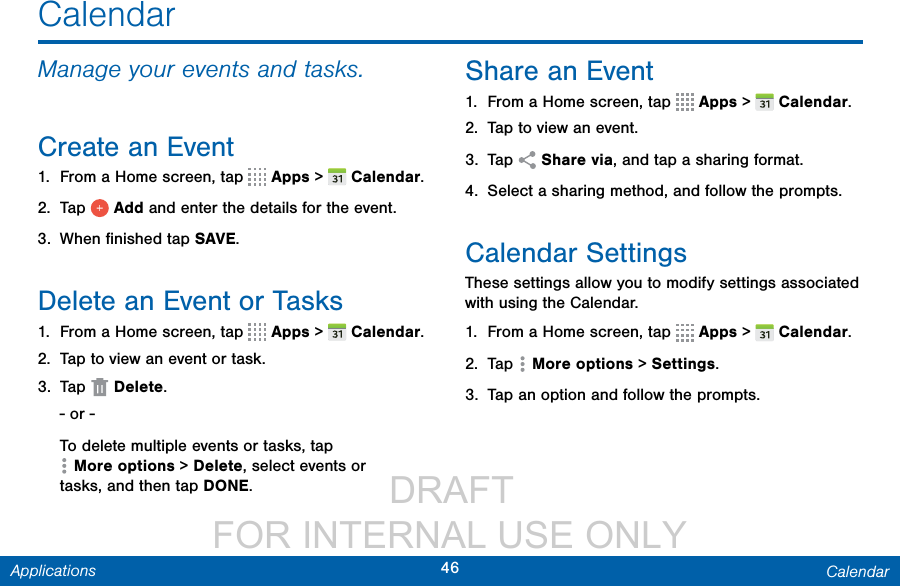                 DRAFT FOR INTERNAL USE ONLY46 CalendarApplicationsCalendarManage your events and tasks.Create an Event1.  From a Home screen, tap   Apps &gt;  Calendar.2.  Tap   Add and enter the details for the event.3.  When ﬁnished tapSAVE.Delete an Event or Tasks1.  From a Home screen, tap   Apps &gt;  Calendar.2.  Tap to view an event or task. 3.  Tap   Delete.- or -To delete multiple events or tasks, tap Moreoptions &gt; Delete, select events or tasks,and then tap DONE.Share an Event1.  From a Home screen, tap   Apps &gt;  Calendar.2.  Tap to view an event. 3.  Tap   Share via, and tap a sharing format.4.  Select a sharing method, and follow the prompts.Calendar SettingsThese settings allow you to modify settings associated with using the Calendar.1.  From a Home screen, tap   Apps &gt;  Calendar.2.  Tap  Moreoptions &gt; Settings.3.  Tap an option and follow the prompts.