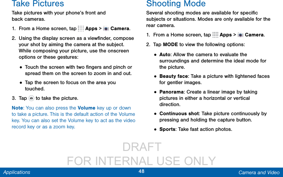                  DRAFT FOR INTERNAL USE ONLY48 Camera and VideoApplicationsTake PicturesTake pictures with your phone’s front and backcameras.1.  From a Home screen, tap   Apps &gt;  Camera.2.  Using the display screen as a viewﬁnder, compose your shot by aiming the camera at the subject. While composing your picture, use the onscreen options or these gestures:• Touch the screen with two ﬁngers and pinch or spread them on the screen to zoom in and out.• Tap the screen to focus on the area you touched.3.  Tap   to take the picture. Note: You can also press the Volume key up or down to take a picture. This is the default action of the Volume key. You can also set the Volume key to act as the video record key or as a zoom key.Shooting ModeSeveral shooting modes are available for speciﬁc subjects or situations. Modes are only available for the rear camera.1.  From a Home screen, tap   Apps &gt;  Camera.2.  Tap MODE to view the following options:• Auto: Allow the camera to evaluate the surroundings and determine the ideal mode for the picture.• Beauty face: Take a picture with lightened faces for gentler images.• Panorama: Create a linear image by taking pictures in either a horizontal or vertical direction.• Continuous shot: Take picture continuously by pressing and holding the capture button.• Sports: Take fast action photos.