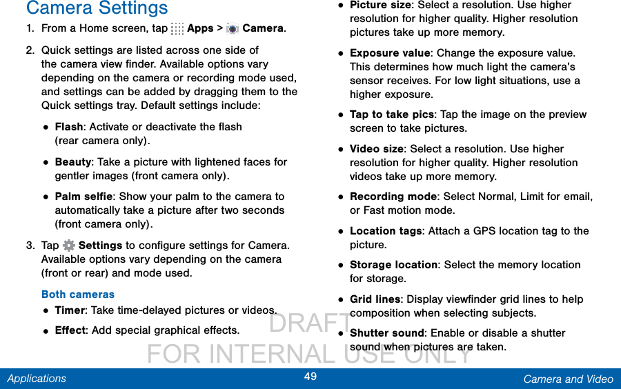                  DRAFT FOR INTERNAL USE ONLY49 Camera and VideoApplicationsCamera Settings1.  From a Home screen, tap   Apps &gt;  Camera.2.  Quick settings are listed across one side of the camera view ﬁnder. Available options vary depending on the camera or recording mode used, and settings can be added by dragging them to the Quick settings tray. Default settings include:• Flash: Activate or deactivate the ﬂash (rearcamera only).• Beauty: Take a picture with lightened faces for gentler images (front camera only).• Palm selﬁe: Show your palm to the camera to automatically take a picture after two seconds (front camera only).3.  Tap   Settings to conﬁgure settings for Camera. Available options vary depending on the camera (front or rear) and mode used.Both cameras• Timer: Take time-delayed pictures or videos.• Eﬀect: Add special graphical eﬀects.• Picture size: Select a resolution. Use higher resolution for higher quality. Higher resolution pictures take up more memory.• Exposure value: Change the exposure value. This determines how much light the camera’s sensor receives. For low light situations, use a higher exposure.• Tap to take pics: Tap the image on the preview screen to take pictures.• Video size: Select a resolution. Use higher resolution for higher quality. Higher resolution videos take up more memory.• Recording mode: Select Normal, Limit for email, or Fast motion mode.• Location tags: Attach a GPS location tag to the picture.• Storage location: Select the memory location for storage.• Grid lines: Display viewﬁnder grid lines to help composition when selecting subjects.• Shutter sound: Enable or disable a shutter sound when pictures are taken.