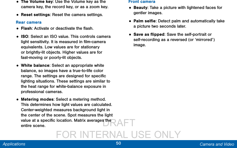                  DRAFT FOR INTERNAL USE ONLY50 Camera and VideoApplications• The Volume key: Use the Volume key as the camera key, the record key, or as a zoom key.• Reset settings: Reset the camera settings.Rear camera• Flash: Activate or deactivate the ﬂash.• ISO: Select an ISO value. This controls camera light sensitivity. It is measured in ﬁlm-camera equivalents. Low values are for stationary or brightly-lit objects. Higher values are for fast-moving or poorly-lit objects.• White balance: Select an appropriate white balance, so images have a true-to-life color range. The settings are designed for speciﬁc lighting situations. These settings are similar to the heat range for white-balance exposure in professional cameras.• Metering modes: Select a metering method. This determines how light values are calculated. Center-weighted measures background light in the center of the scene. Spot measures the light value at a speciﬁc location. Matrix averages the entire scene. Front camera• Beauty: Take a picture with lightened faces for gentler images.• Palm selﬁe: Detect palm and automatically take a picture two seconds later.• Save as ﬂipped: Save the self-portrait or self-recording as a reversed (or ‘mirrored’) image.