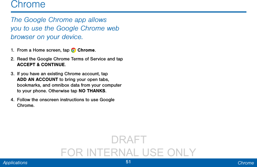                  DRAFT FOR INTERNAL USE ONLY51 ChromeApplicationsThe Google Chrome app allows you to use the Google Chrome web browser on your device.1.  From a Home screen, tap   Chrome.2.  Read the Google Chrome Terms of Service and tap ACCEPT &amp; CONTINUE.3.  If you have an existing Chrome account, tap ADDAN ACCOUNT to bring your open tabs, bookmarks, and omnibox data from your computer to your phone. Otherwise tap NO THANKS.4.  Follow the onscreen instructions to use Google Chrome.Chrome