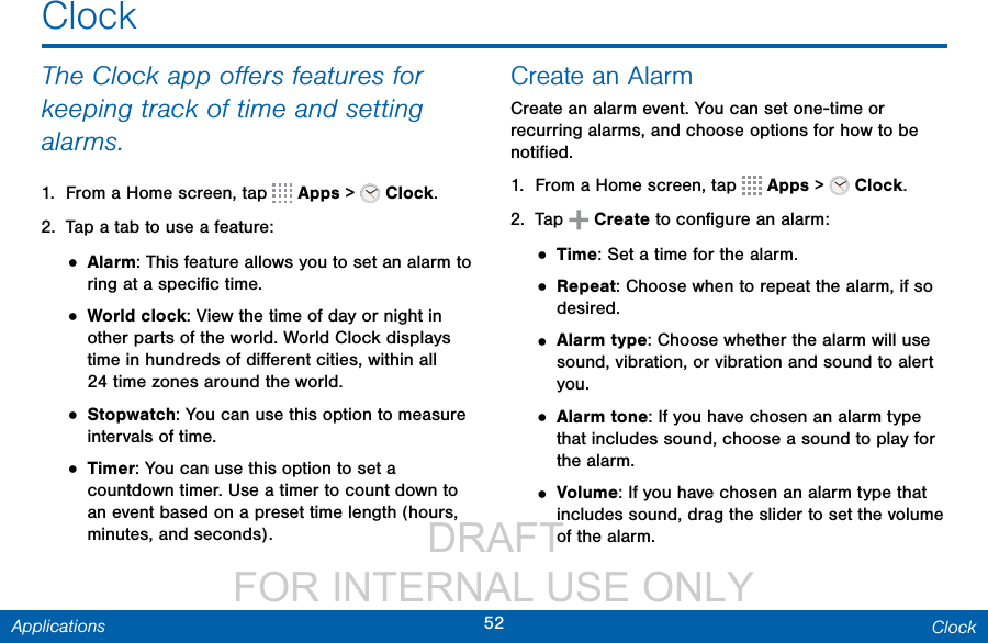                  DRAFT FOR INTERNAL USE ONLY52 ClockApplicationsClockThe Clock app oﬀers features for keeping track of time and setting alarms.1.  From a Home screen, tap   Apps &gt;   Clock.2.  Tap a tab to use a feature:• Alarm: This feature allows you to set an alarm to ring at a speciﬁc time.• World clock: View the time of day or night in other parts of the world. World Clock displays time in hundreds of diﬀerent cities, within all  24 time zones around the world.• Stopwatch: You can use this option to measure intervals of time.• Timer: You can use this option to set a countdown timer. Use a timer to count down to an event based on a preset time length (hours, minutes, and seconds).Create an AlarmCreate an alarm event. You can set one-time or recurring alarms, and choose options for how to be notiﬁed.1.  From a Home screen, tap   Apps &gt;   Clock.2.  Tap   Create to conﬁgure an alarm: • Time: Set a time for the alarm.• Repeat: Choose when to repeat the alarm, if so desired.• Alarm type: Choose whether the alarm will use sound, vibration, or vibration and sound to alert you.• Alarm tone: If you have chosen an alarm type that includes sound, choose a sound to play for the alarm.• Volume: If you have chosen an alarm type that includes sound, drag the slider to set the volume of the alarm.