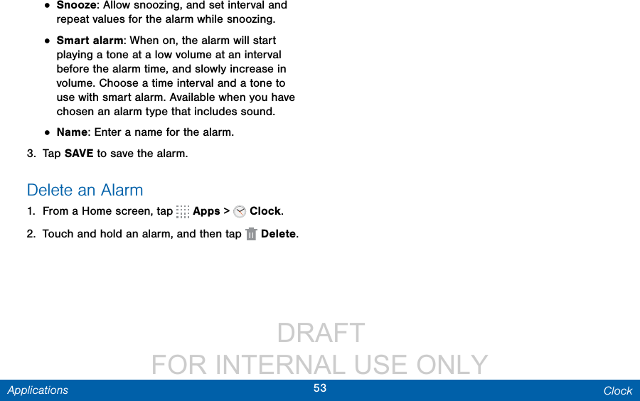                  DRAFT FOR INTERNAL USE ONLY53 ClockApplications• Snooze: Allow snoozing, and set interval and repeat values for the alarm while snoozing.• Smart alarm: When on, the alarm will start playing a tone at a low volume at an interval before the alarm time, and slowly increase in volume. Choose a time interval and a tone to use with smart alarm. Available when you have chosen an alarm type that includes sound.• Name: Enter a name for the alarm.3.  Tap SAVE to save the alarm.Delete an Alarm1.  From a Home screen, tap   Apps &gt;   Clock.2.  Touch and hold an alarm, and then tap  Delete.