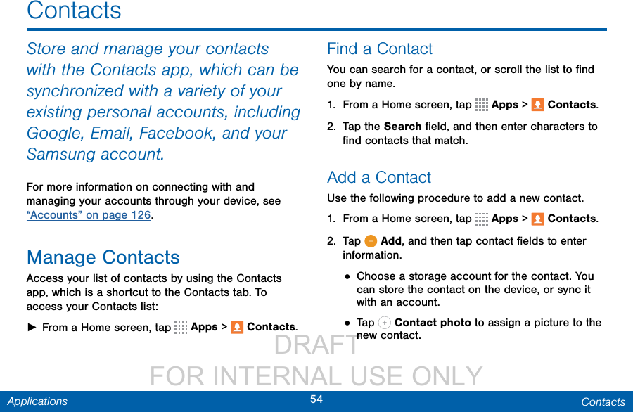                  DRAFT FOR INTERNAL USE ONLY54 ContactsApplicationsContactsStore and manage your contacts with the Contacts app, which can be synchronized with a variety of your existing personal accounts, including Google, Email, Facebook, and your Samsung account.For more information on connecting with and managing your accounts through your device, see “Accounts” on page 126.Manage ContactsAccess your list of contacts by using the Contacts app, which is a shortcut to the Contacts tab. To access your Contacts list: ►From a Home screen, tap   Apps &gt;  Contacts.Find a ContactYou can search for a contact, or scroll the list to ﬁnd one by name.1.  From a Home screen, tap   Apps &gt;  Contacts.2.  Tap the Search ﬁeld, and then enter characters to ﬁnd contacts that match.Add a ContactUse the following procedure to add a new contact.1.  From a Home screen, tap   Apps &gt;  Contacts.2.  Tap   Add, and then tap contact ﬁelds to enter information. • Choose a storage account for the contact. You can store the contact on the device, or sync it with an account.• Tap   Contact photo to assign a picture to the new contact.