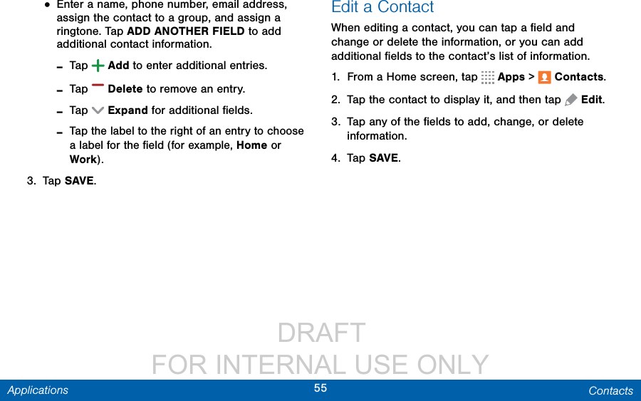                  DRAFT FOR INTERNAL USE ONLY55 ContactsApplications• Enter a name, phone number, email address, assign the contact to a group, and assign a ringtone. Tap ADD ANOTHER FIELD to add additional contact information. -Tap  Add to enter additional entries. -Tap  Delete to remove an entry.  -Tap  Expand for additional ﬁelds. -Tap the label to the right of an entry to choose a label for the ﬁeld (for example, Home or Work).3.  Tap SAVE.Edit a ContactWhen editing a contact, you can tap a ﬁeld and change or delete the information, or you can add additional ﬁelds to the contact’s list of information.1.  From a Home screen, tap   Apps &gt;  Contacts.2.  Tap the contact to display it, and then tap  Edit.3.  Tap any of the ﬁelds to add, change, or delete information.4.  Tap SAVE.