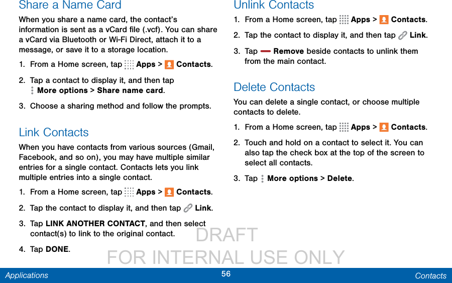                  DRAFT FOR INTERNAL USE ONLY56 ContactsApplicationsShare a Name CardWhen you share a name card, the contact’s information is sent as a vCard ﬁle (.vcf). You can share a vCard via Bluetooth or Wi-Fi Direct, attach it to a message, or save it to a storage location.1.  From a Home screen, tap   Apps &gt;  Contacts.2.  Tap a contact to display it, and then tap Moreoptions &gt; Share name card.3.  Choose a sharing method and follow the prompts.Link ContactsWhen you have contacts from various sources (Gmail, Facebook, and so on), you may have multiple similar entries for a single contact. Contacts lets you link multiple entries into a single contact.1.  From a Home screen, tap   Apps &gt;  Contacts.2.  Tap the contact to display it, and then tap  Link.3.  Tap LINK ANOTHER CONTACT, and then select contact(s) to link to the original contact.4.  Tap DONE.Unlink Contacts1.  From a Home screen, tap   Apps &gt;  Contacts.2.  Tap the contact to display it, and then tap  Link.3.  Tap   Remove beside contacts to unlink them from the main contact.Delete ContactsYou can delete a single contact, or choose multiple contacts to delete.1.  From a Home screen, tap   Apps &gt;  Contacts.2.  Touch and hold on a contact to select it. You can also tap the check box at the top of the screen to select all contacts.3.  Tap  Moreoptions &gt; Delete.
