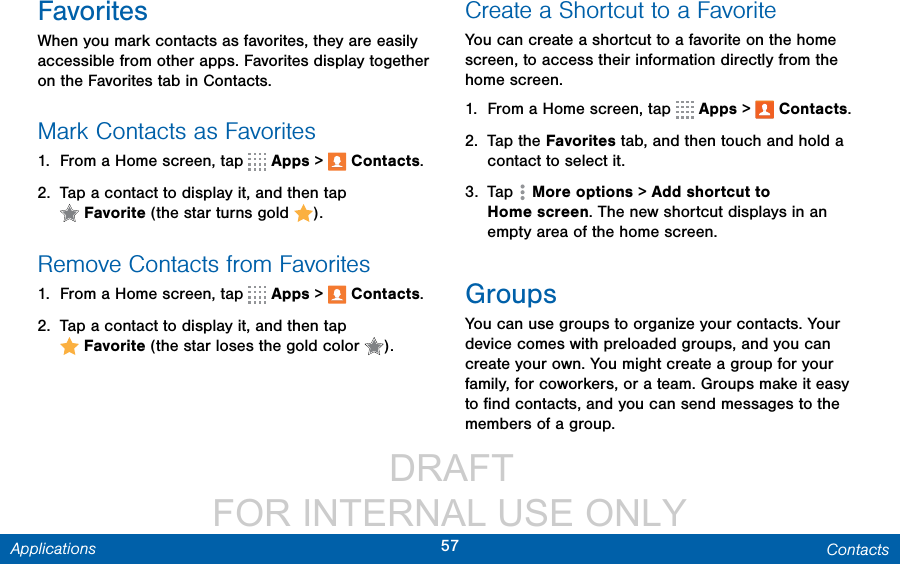                  DRAFT FOR INTERNAL USE ONLY57 ContactsApplicationsFavoritesWhen you mark contacts as favorites, they are easily accessible from other apps. Favorites display together on the Favorites tab in Contacts.Mark Contacts as Favorites1.  From a Home screen, tap   Apps &gt;  Contacts.2.  Tap a contact to display it, and then tap Favorite (the star turns gold  ).Remove Contacts from Favorites1.  From a Home screen, tap   Apps &gt;  Contacts.2.  Tap a contact to display it, and then tap Favorite (the star loses the gold color  ).Create a Shortcut to a FavoriteYou can create a shortcut to a favorite on the home screen, to access their information directly from the home screen.1.  From a Home screen, tap   Apps &gt;  Contacts.2.  Tap the Favorites tab, and then touch and hold a contact to select it.3.  Tap  Moreoptions &gt; Addshortcutto Homescreen. The new shortcut displays in an empty area of the home screen.GroupsYou can use groups to organize your contacts. Your device comes with preloaded groups, and you can create your own. You might create a group for your family, for coworkers, or a team. Groups make it easy to ﬁnd contacts, and you can send messages to the members of a group.