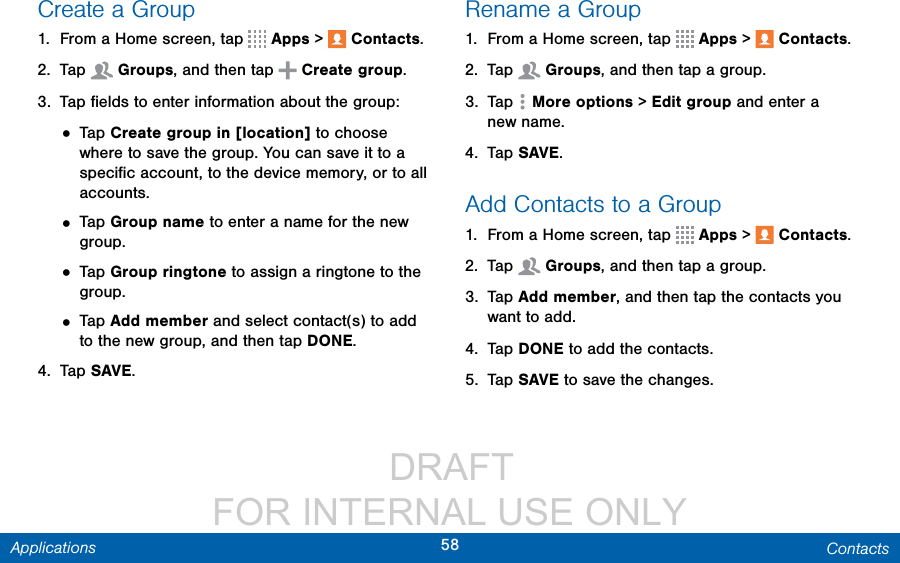                  DRAFT FOR INTERNAL USE ONLY58 ContactsApplicationsCreate a Group1.  From a Home screen, tap   Apps &gt;  Contacts.2.  Tap  Groups, and then tap   Create group.3.  Tap ﬁelds to enter information about the group:• Tap Create group in [location] to choose where to save the group. You can save it to a speciﬁc account, to the device memory, or to all accounts.• Tap Group name to enter a name for the new group.• Tap Group ringtone to assign a ringtone to the group.• Tap Add member and select contact(s) to add to the new group, and then tap DONE.4.  Tap SAVE.Rename a Group1.  From a Home screen, tap   Apps &gt;  Contacts.2.  Tap  Groups, and then tap a group.3.  Tap  Moreoptions &gt; Edit group and enter a newname.4.  Tap SAVE.Add Contacts to a Group1.  From a Home screen, tap   Apps &gt;  Contacts.2.  Tap  Groups, and then tap a group.3.  Tap Add member, and then tap the contacts you want to add.4.  Tap DONE to add the contacts.5.  Tap SAVE to save the changes.