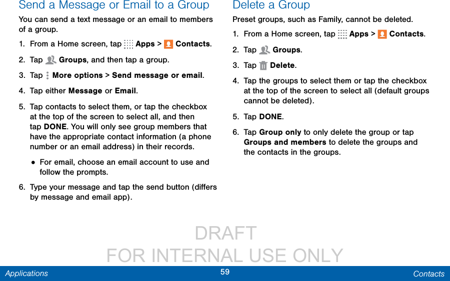                  DRAFT FOR INTERNAL USE ONLY59 ContactsApplicationsSend a Message or Email to a GroupYou can send a text message or an email to members of a group.1.  From a Home screen, tap   Apps &gt;  Contacts.2.  Tap  Groups, and then tap a group.3.  Tap  Moreoptions &gt; Send message or email.4.  Tap either Message or Email.5.  Tap contacts to select them, or tap the checkbox at the top of the screen to select all, and then tap DONE. You will only see group members that have the appropriate contact information (a phone number or an email address) in their records.• For email, choose an email account to use and follow the prompts.6.  Type your message and tap the send button (diﬀers by message and email app).Delete a GroupPreset groups, such as Family, cannot be deleted.1.  From a Home screen, tap   Apps &gt;  Contacts.2.  Tap  Groups.3.  Tap  Delete.4.  Tap the groups to select them or tap the checkbox at the top of the screen to select all (default groups cannot be deleted).5.  Tap DONE.6.  Tap Group only to only delete the group or tap Groups and members to delete the groups and the contacts in the groups.