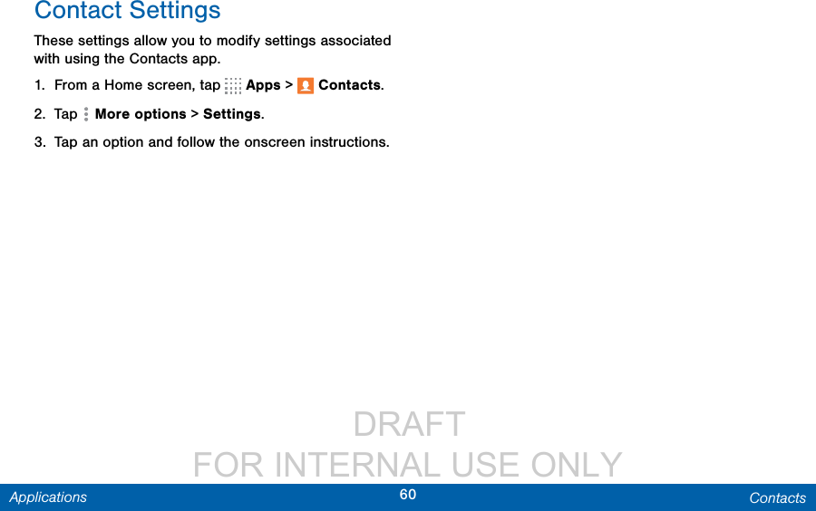                  DRAFT FOR INTERNAL USE ONLY60 ContactsApplicationsContact SettingsThese settings allow you to modify settings associated with using the Contacts app.1.  From a Home screen, tap   Apps &gt;  Contacts.2.  Tap  Moreoptions &gt; Settings.3.  Tap an option and follow the onscreen instructions.