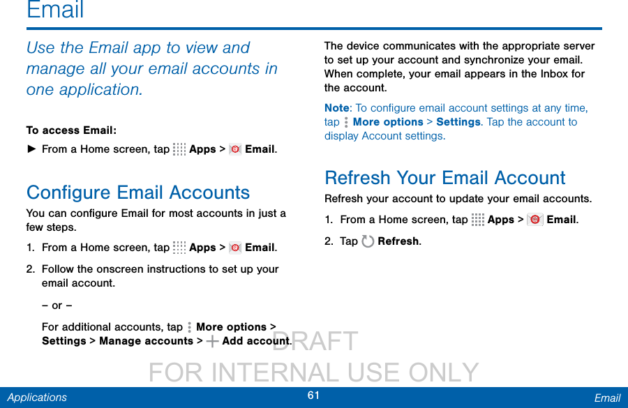                  DRAFT FOR INTERNAL USE ONLY61 EmailApplicationsEmailUse the Email app to view and manage all your email accounts in one application.To access Email: ►From a Home screen, tap   Apps &gt;   Email.Conﬁgure Email AccountsYou can conﬁgure Email for most accounts in just a few steps.1.  From a Home screen, tap   Apps &gt;   Email.2.  Follow the onscreen instructions to set up your email account.– or –For additional accounts, tap  Moreoptions &gt; Settings &gt; Manage accounts &gt;  Add account.The device communicates with the appropriate server to set up your account and synchronize your email. When complete, your email appears in the Inbox for the account.Note: To conﬁgure email account settings at any time, tap  Moreoptions &gt; Settings. Tap the account to display Account settings.Refresh Your Email AccountRefresh your account to update your email accounts.1.  From a Home screen, tap   Apps &gt;   Email.2.  Tap   Refresh.