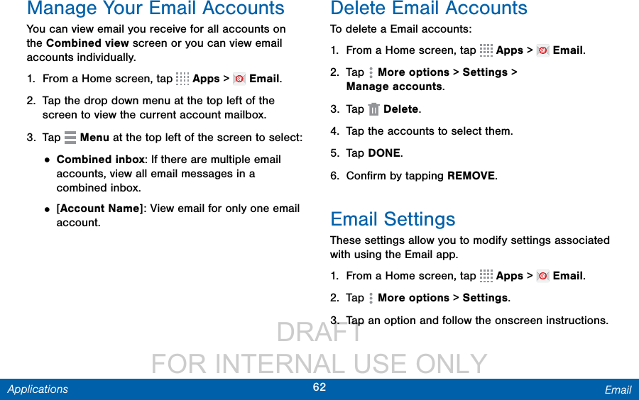                  DRAFT FOR INTERNAL USE ONLY62 EmailApplicationsManage Your Email AccountsYou can view email you receive for all accounts on the Combined view screen or you can view email accounts individually.1.  From a Home screen, tap   Apps &gt;   Email.2.  Tap the drop down menu at the top left of the screen to view the current account mailbox.3.  Tap   Menu at the top left of the screen to select:• Combined inbox: If there are multiple email accounts, view all email messages in a combined inbox.• [Account Name]: View email for only one email account.Delete Email AccountsTo delete a Email accounts:1.  From a Home screen, tap   Apps &gt;   Email.2.  Tap  Moreoptions &gt; Settings &gt; Manageaccounts.3.  Tap  Delete.4.  Tap the accounts to select them.5.  Tap DONE.6.  Conﬁrm by tapping REMOVE.Email SettingsThese settings allow you to modify settings associated with using the Email app.1.  From a Home screen, tap   Apps &gt;   Email.2.  Tap  Moreoptions &gt; Settings.3.  Tap an option and follow the onscreen instructions.