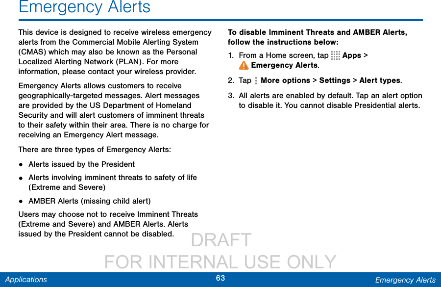                  DRAFT FOR INTERNAL USE ONLY63 Emergency AlertsApplicationsEmergency AlertsThis device is designed to receive wireless emergency alerts from the Commercial Mobile Alerting System (CMAS) which may also be known as the Personal Localized Alerting Network (PLAN). For more information, please contact your wireless provider.Emergency Alerts allows customers to receive geographically-targeted messages. Alert messages are provided by the US Department of Homeland Security and will alert customers of imminent threats to their safety within their area. There is no charge for receiving an Emergency Alert message.There are three types of Emergency Alerts:•  Alerts issued by the President•  Alerts involving imminent threats to safety of life (Extreme and Severe)•  AMBER Alerts (missing child alert)Users may choose not to receive Imminent Threats (Extreme and Severe) and AMBER Alerts. Alerts issued by the President cannot be disabled. To disable Imminent Threats and AMBER Alerts, follow the instructions below:1.  From a Home screen, tap   Apps &gt; Emergency Alerts.2.  Tap  Moreoptions &gt; Settings &gt; Alert types.3.  All alerts are enabled by default. Tap an alert option to disable it. You cannot disable Presidential alerts.