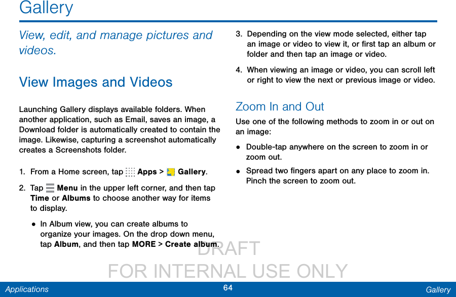                  DRAFT FOR INTERNAL USE ONLY64 GalleryApplicationsGalleryView, edit, and manage pictures and videos.View Images and VideosLaunching Gallery displays available folders. When another application, such as Email, saves an image, a Download folder is automatically created to contain the image. Likewise, capturing a screenshot automatically creates a Screenshots folder.1.  From a Home screen, tap   Apps &gt;  Gallery.2.  Tap   Menu in the upper left corner, and then tap Time or Albums to choose another way for items to display.• In Album view, you can create albums to organize your images. On the drop down menu, tap Album, and then tap MORE &gt; Create album.3.  Depending on the view mode selected, either tap an image or video to view it, or ﬁrst tap an album or folder and then tap an image or video.4.  When viewing an image or video, you can scroll left or right to view the next or previous image orvideo.Zoom In and OutUse one of the following methods to zoom in or out on an image:•  Double-tap anywhere on the screen to zoom in or zoom out.•  Spread two ﬁngers apart on any place to zoom in. Pinch the screen to zoom out.