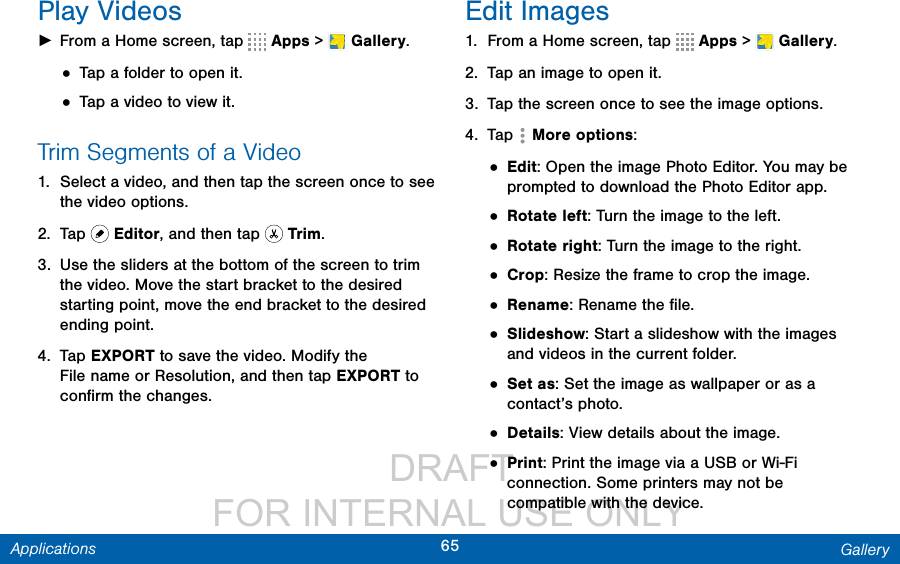                  DRAFT FOR INTERNAL USE ONLY65 GalleryApplicationsPlay Videos ►From a Home screen, tap   Apps &gt;  Gallery.• Tap a folder to open it.• Tap a video to view it.Trim Segments of a Video1.  Select a video, and then tap the screen once to see the video options.2.  Tap   Editor, and then tap   Trim.3.  Use the sliders at the bottom of the screen to trim the video. Move the start bracket to the desired starting point, move the end bracket to the desired ending point.4.  Tap EXPORT to save the video. Modify the Filename or Resolution, and then tap EXPORT to conﬁrm the changes.Edit Images1.  From a Home screen, tap   Apps &gt;  Gallery.2.  Tap an image to open it.3.  Tap the screen once to see the image options.4.  Tap  Moreoptions:• Edit: Open the image Photo Editor. You may be prompted to download the Photo Editor app.• Rotate left: Turn the image to the left.• Rotate right: Turn the image to the right.• Crop: Resize the frame to crop the image.• Rename: Rename the ﬁle.• Slideshow: Start a slideshow with the images and videos in the current folder.• Set as: Set the image as wallpaper or as a contact’s photo.• Details: View details about the image.• Print: Print the image via a USB or Wi-Fi connection. Some printers may not be compatible with the device.