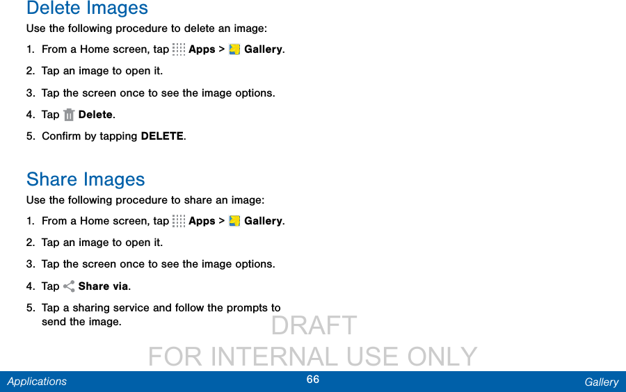                  DRAFT FOR INTERNAL USE ONLY66 GalleryApplicationsDelete ImagesUse the following procedure to delete an image:1.  From a Home screen, tap   Apps &gt;  Gallery.2.  Tap an image to open it.3.  Tap the screen once to see the image options.4.  Tap  Delete.5.  Conﬁrm by tapping DELETE.Share ImagesUse the following procedure to share an image:1.  From a Home screen, tap   Apps &gt;  Gallery.2.  Tap an image to open it.3.  Tap the screen once to see the image options.4.  Tap  Share via.5.  Tap a sharing service and follow the prompts to send the image.