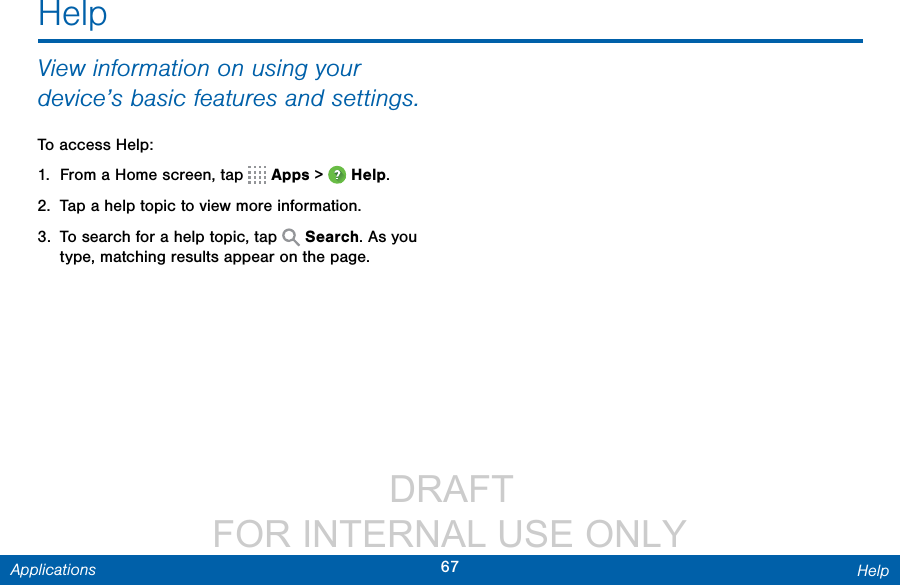                  DRAFT FOR INTERNAL USE ONLY67 HelpApplicationsHelpView information on using your device’s basic features and settings.To access Help:1.  From a Home screen, tap   Apps &gt;  Help.2.  Tap a help topic to view more information.3.  To search for a help topic, tap   Search. As you type, matching results appear on the page.