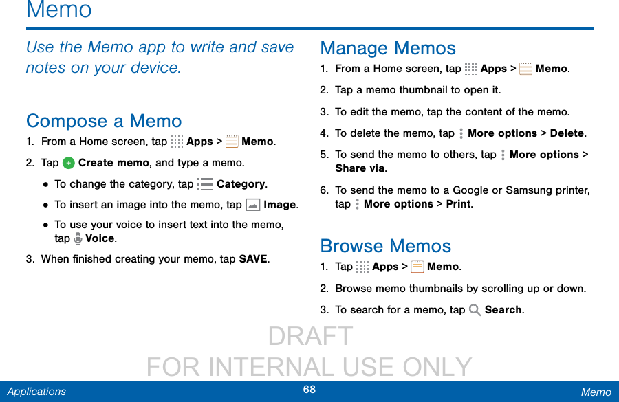                  DRAFT FOR INTERNAL USE ONLY68 MemoApplicationsMemoUse the Memo app to write and save notes on your device.Compose a Memo1.  From a Home screen, tap   Apps &gt;   Memo. 2.  Tap   Create memo, and type a memo.• To change the category, tap   Category.• To insert an image into the memo, tap  Image.• To use your voice to insert text into the memo, tap   Voice.3.  When ﬁnished creating your memo, tap SAVE.Manage Memos1.  From a Home screen, tap   Apps &gt;   Memo.2.  Tap a memo thumbnail to open it.3.  To edit the memo, tap the content of the memo.4.  To delete the memo, tap   Moreoptions &gt; Delete.5.  To send the memo to others, tap   Moreoptions &gt; Share via.6.  To send the memo to a Google or Samsung printer, tap   Moreoptions &gt; Print.Browse Memos1.  Tap   Apps &gt;   Memo.2.  Browse memo thumbnails by scrolling up or down.3.  To search for a memo, tap   Search.