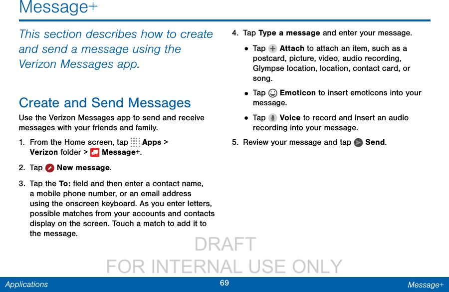                  DRAFT FOR INTERNAL USE ONLY69 Message+ApplicationsMessage+This section describes how to create and send a message using the Verizon Messages app.Create and Send MessagesUse the Verizon Messages app to send and receive messages with your friends and family.1.  From the Home screen, tap   Apps &gt; Verizonfolder &gt;  Message+.2.  Tap  Newmessage.3.  Tap the To :  ﬁeld and then enter a contact name, a mobile phone number, or an email address using the onscreen keyboard. As you enter letters, possible matches from your accounts and contacts display on the screen. Touch a match to add it to the message.4.  Tap Type a message and enter your message.• Tap   Attach to attach an item, such as a postcard, picture, video, audio recording, Glympse location, location, contact card, or song. • Tap   Emoticon to insert emoticons into your message.• Tap   Voice to record and insert an audio recording into your message.5.  Review your message and tap   Send.