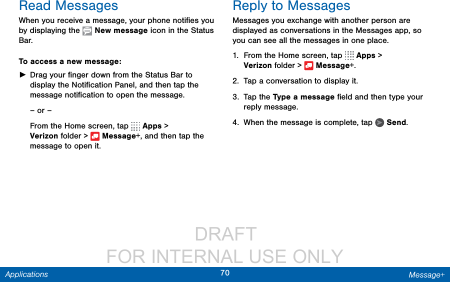                  DRAFT FOR INTERNAL USE ONLY70 Message+ApplicationsRead MessagesWhen you receive a message, your phone notiﬁes you by displaying the   New message icon in the Status Bar.To access a new message: ►Drag your ﬁnger down from the Status Bar to display the Notiﬁcation Panel, and then tap the message notiﬁcation to open the message.– or –From the Home screen, tap   Apps &gt; Verizonfolder &gt;  Message+, and then tap the message to open it.Reply to MessagesMessages you exchange with another person are displayed as conversations in the Messages app, so you can see all the messages in one place.1.  From the Home screen, tap   Apps &gt; Verizonfolder &gt;  Message+.2.  Tap a conversation to display it.3.  Tap the Type a message ﬁeld and then type your reply message.4.  When the message is complete, tap   Send.