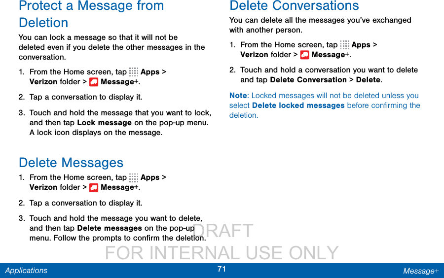                  DRAFT FOR INTERNAL USE ONLY71 Message+ApplicationsProtect a Message from DeletionYou can lock a message so that it will not be deleted even if you delete the other messages in the conversation.1.  From the Home screen, tap   Apps &gt; Verizonfolder &gt;  Message+.2.  Tap a conversation to display it.3.  Touch and hold the message that you want to lock, and then tap Lock message on the pop-up menu. A lock icon displays on the message.Delete Messages1.  From the Home screen, tap   Apps &gt; Verizonfolder &gt;  Message+.2.  Tap a conversation to display it.3.  Touch and hold the message you want to delete, and then tap Delete messages on the pop-up menu. Follow the prompts to conﬁrm the deletion.Delete ConversationsYou can delete all the messages you’ve exchanged with another person.1.  From the Home screen, tap   Apps &gt; Verizonfolder &gt;  Message+.2.  Touch and hold a conversation you want to delete and tap Delete Conversation &gt; Delete.Note: Locked messages will not be deleted unless you select Delete locked messages before conﬁrming the deletion.