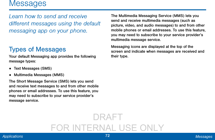                  DRAFT FOR INTERNAL USE ONLY72 MessagesApplicationsMessagesLearn how to send and receive diﬀerent messages using the default messaging app on your phone.Types of MessagesYour default Messaging app provides the following message types:•  Text Messages (SMS)•  Multimedia Messages (MMS) The Short Message Service (SMS) lets you send and receive text messages to and from other mobile phones or email addresses. To use this feature, you may need to subscribe to your service provider’s message service.The Multimedia Messaging Service (MMS) lets you send and receive multimedia messages (such as picture, video, and audio messages) to and from other mobile phones or email addresses. To use this feature, you may need to subscribe to your service provider’s multimedia message service.Messaging icons are displayed at the top of the screen and indicate when messages are received and their type.