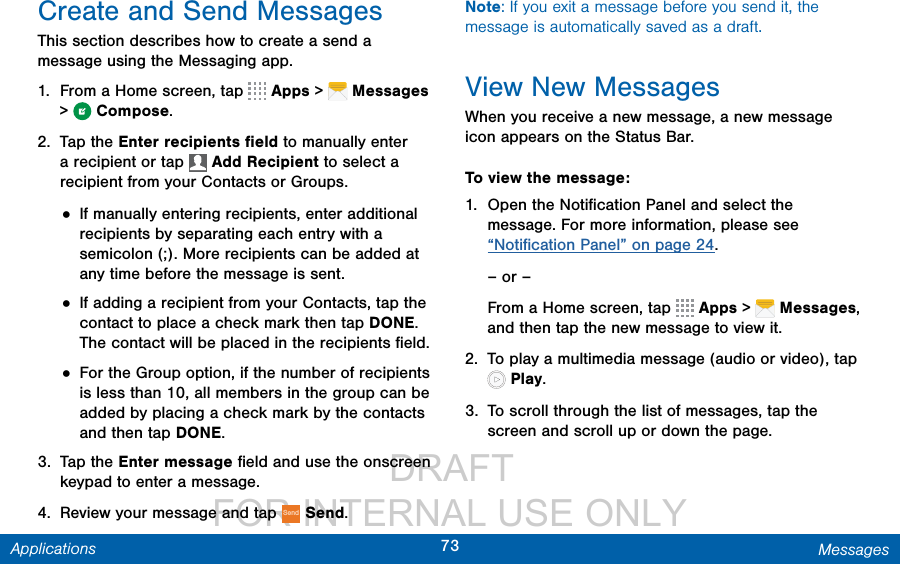                  DRAFT FOR INTERNAL USE ONLY73 MessagesApplicationsCreate and Send MessagesThis section describes how to create a send a message using the Messaging app.1.  From a Home screen, tap   Apps &gt;  Messages &gt;  Compose.2.  Tap the Enter recipients ﬁeld to manually enter a recipient or tap   Add Recipient to select a recipient from your Contacts or Groups.• If manually entering recipients, enter additional recipients by separating each entry with a semicolon (;). More recipients can be added at any time before the message is sent.• If adding a recipient from your Contacts, tap the contact to place a check mark then tap DONE. The contact will be placed in the recipients ﬁeld.• For the Group option, if the number of recipients is less than 10, all members in the group can be added by placing a check mark by the contacts and then tap DONE.3.  Tap the Enter message ﬁeld and use the onscreen keypad to enter a message. 4.  Review your message and tap Send Send.Note: If you exit a message before you send it, the message is automatically saved as a draft.View New MessagesWhen you receive a new message, a new message icon appears on the Status Bar.To view the message:1.  Open the Notiﬁcation Panel and select the message. For more information, please see “Notiﬁcation Panel” on page 24.– or –From a Home screen, tap   Apps &gt;   Messages, and then tap the new message to view it.2.  To play a multimedia message (audio or video), tap  Play. 3.  To scroll through the list of messages, tap the screen and scroll up or down the page.