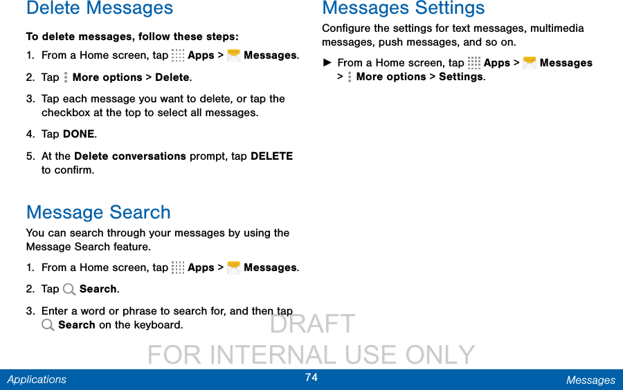                  DRAFT FOR INTERNAL USE ONLY74 MessagesApplicationsDelete MessagesTo delete messages, follow these steps:1.  From a Home screen, tap   Apps &gt;   Messages.2.  Tap   Moreoptions &gt; Delete.3.  Tap each message you want to delete, or tap the checkbox at the top to select all messages. 4.  Tap DONE.5.  At the Delete conversations prompt, tap DELETE to conﬁrm.Message SearchYou can search through your messages by using the Message Search feature.1.  From a Home screen, tap   Apps &gt;   Messages.2.  Tap   Search.3.  Enter a word or phrase to search for, and then tap  Search on the keyboard.Messages SettingsConﬁgure the settings for text messages, multimedia messages, push messages, and so on. ►From a Home screen, tap   Apps &gt;   Messages &gt;   Moreoptions &gt; Settings.