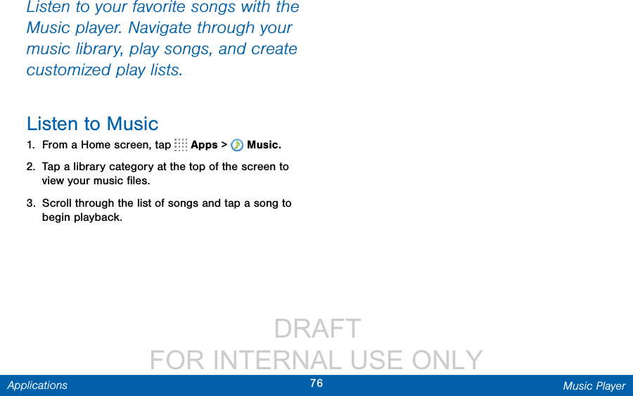                  DRAFT FOR INTERNAL USE ONLY76 Music PlayerApplicationsListen to your favorite songs with the Music player. Navigate through your music library, play songs, and create customized play lists.Listen to Music1.  From a Home screen, tap   Apps &gt;  Music.2.  Tap a library category at the top of the screen to view your music ﬁles.3.  Scroll through the list of songs and tap a song to begin playback.