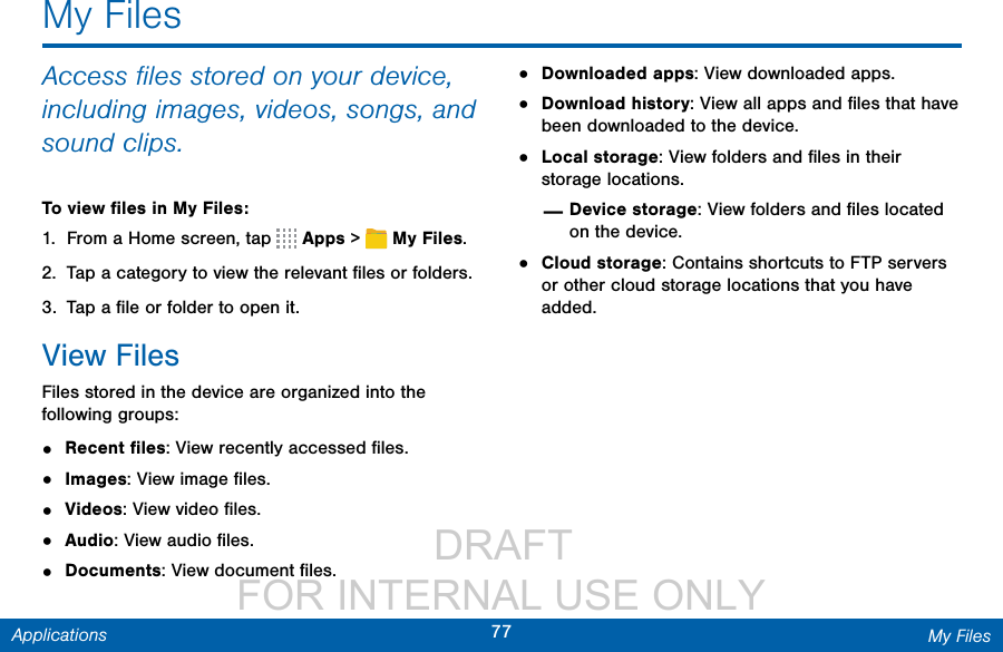                  DRAFT FOR INTERNAL USE ONLY77 My FilesApplicationsMy FilesAccess ﬁles stored on your device, including images, videos, songs, and sound clips.To view ﬁles in My Files:1.  From a Home screen, tap   Apps &gt;  MyFiles.2.  Tap a category to view the relevant ﬁles or folders.3.  Tap a ﬁle or folder to open it.View Files Files stored in the device are organized into the following groups:•  Recent ﬁles: View recently accessed ﬁles.•  Images: View image ﬁles.•  Videos: View video ﬁles.•  Audio: View audio ﬁles.•  Documents: View document ﬁles.•  Downloaded apps: View downloaded apps.•  Download history: View all apps and ﬁles that have been downloaded to the device.•  Local storage: View folders and ﬁles in their storage locations. —Device storage: View folders and ﬁles located on the device.•  Cloud storage: Contains shortcuts to FTP servers or other cloud storage locations that you have added.