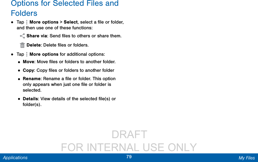                  DRAFT FOR INTERNAL USE ONLY79 My FilesApplicationsOptions for Selected Files and Folders•  Tap   More options &gt; Select, select a ﬁle or folder, and then use one of these functions: Share via: Send ﬁles to others or share them. Delete: Delete ﬁles or folders.•  Tap   Moreoptions for additional options:• Move: Move ﬁles or folders to another folder.• Copy: Copy ﬁles or folders to another folder• Rename: Rename a ﬁle or folder. This option only appears when just one ﬁle or folder is selected.• Details: View details of the selected ﬁle(s) or folder(s).