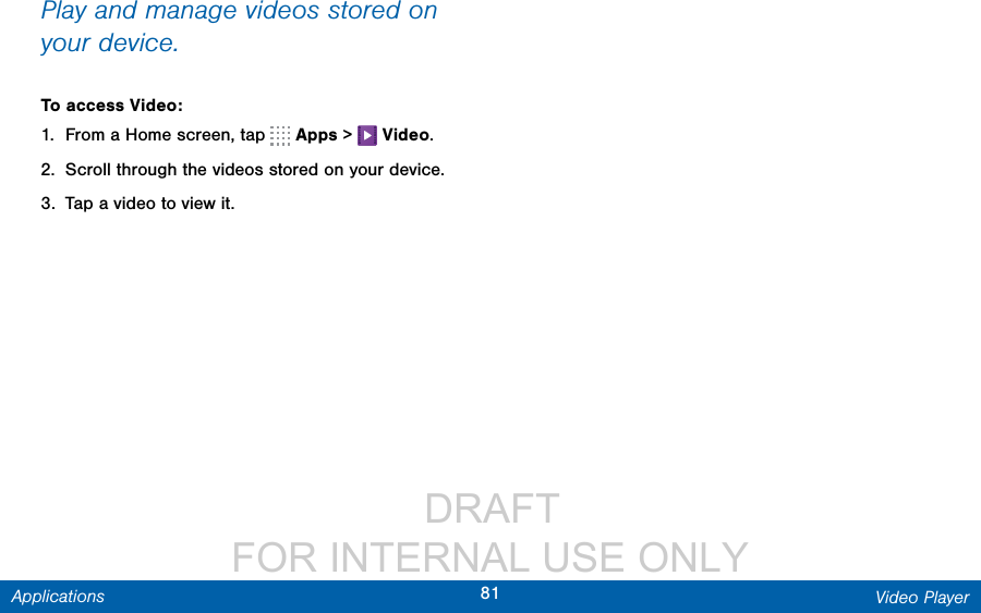                  DRAFT FOR INTERNAL USE ONLY81 Video PlayerApplicationsPlay and manage videos stored on your device.To access Video:1.  From a Home screen, tap   Apps &gt;   Video.2.  Scroll through the videos stored on your device.3.  Tap a video to view it.