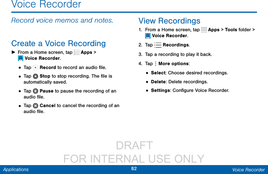                  DRAFT FOR INTERNAL USE ONLY82 Voice RecorderApplicationsVoice RecorderRecord voice memos and notes.Create a Voice Recording ►From a Home screen, tap  Apps &gt; VoiceRecorder.• Tap   Record to record an audio ﬁle.• Tap   Stop to stop recording. The ﬁle is automatically saved.• Tap   Pause to pause the recording of an audio ﬁle.• Tap   Cancel to cancel the recording of an audio ﬁle.View Recordings1.  From a Home screen, tap  Apps &gt; Tools folder &gt; VoiceRecorder.2.  Tap   Recordings.3.  Tap a recording to play it back.4.  Tap  More options:• Select: Choose desired recordings.• Delete: Delete recordings.• Settings: Conﬁgure Voice Recorder.