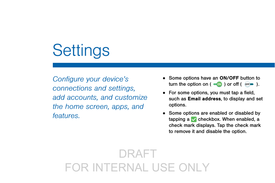                  DRAFT FOR INTERNAL USE ONLYSettingsConﬁgure your device’s connections and settings, add accounts, and customize the home screen, apps, and features.•  Some options have an ON/OFF button to turn the option on (   ) or oﬀ ( ).•  For some options, you must tap a ﬁeld, such as Email address, to display and set options.•  Some options are enabled or disabled by tapping a   checkbox. When enabled, a check mark displays. Tap the check mark to remove it and disable the option.