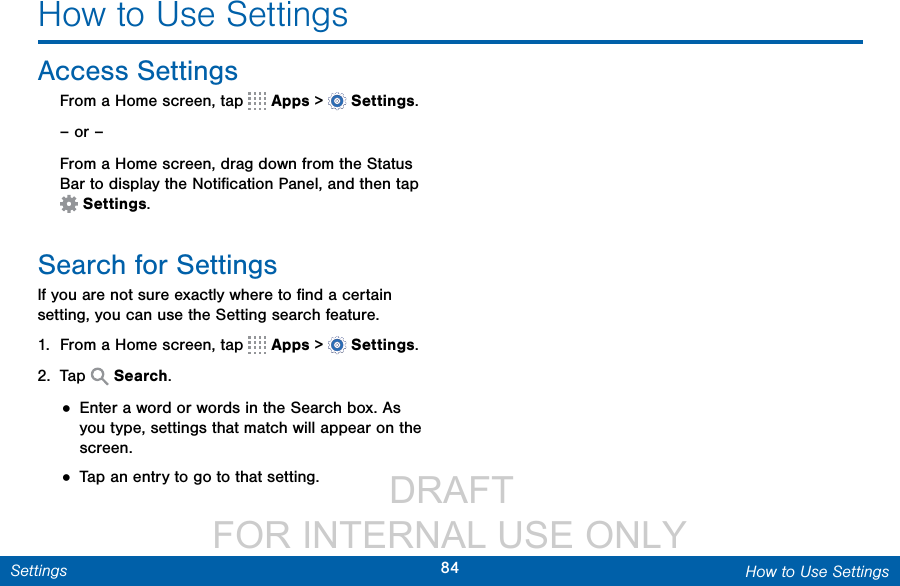                  DRAFT FOR INTERNAL USE ONLY84 How to Use SettingsSettingsHow to Use SettingsAccess Settings ► From a Home screen, tap   Apps &gt;  Settings.– or –From a Home screen, drag down from the Status Bar to display the Notiﬁcation Panel, and then tap Settings.Search for SettingsIf you are not sure exactly where to ﬁnd a certain setting, you can use the Setting search feature.1.  From a Home screen, tap   Apps &gt;  Settings.2.  Tap   Search.• Enter a word or words in the Search box. As you type, settings that match will appear on the screen.• Tap an entry to go to that setting.