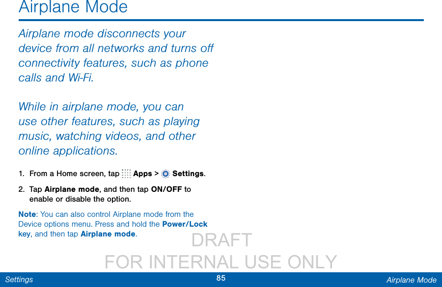                  DRAFT FOR INTERNAL USE ONLY85 Airplane ModeSettingsAirplane ModeAirplane mode disconnects your device from all networks and turns oﬀ connectivity features, such as phone calls and Wi-Fi.While in airplane mode, you can use other features, such as playing music, watching videos, and other online applications.1.  From a Home screen, tap   Apps &gt;  Settings.2.  Tap Airplane mode, and then tap ON/OFF to enable or disable the option.Note: You can also control Airplane mode from the Device options menu. Press and hold the Power/Lock key, and then tap Airplane mode.