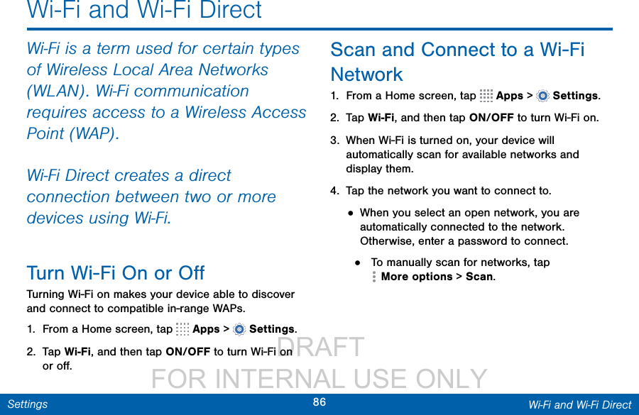                  DRAFT FOR INTERNAL USE ONLY86 Wi-Fi and Wi-Fi DirectSettingsWi-Fi and Wi-Fi DirectWi-Fi is a term used for certain types of Wireless Local Area Networks (WLAN). Wi-Fi communication requires access to a Wireless Access Point (WAP).Wi-Fi Direct creates a direct connection between two or more devices using Wi-Fi. Turn Wi-Fi On or OﬀTurning Wi-Fi on makes your device able to discover and connect to compatible in-range WAPs.1.  From a Home screen, tap   Apps &gt;  Settings.2.  Tap Wi-Fi, and then tap ON/OFF to turn Wi-Fi on or oﬀ.Scan and Connect to a Wi-Fi Network1.  From a Home screen, tap   Apps &gt;  Settings.2.  Tap Wi-Fi, and then tap ON/OFF to turn Wi-Fi on.3.  When Wi-Fi is turned on, your device will automatically scan for available networks and display them.4.  Tap the network you want to connect to.• When you select an open network, you are automatically connected to the network. Otherwise, enter a password to connect.•  To manually scan for networks, tap Moreoptions &gt; Scan.