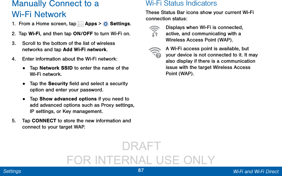                  DRAFT FOR INTERNAL USE ONLY87 Wi-Fi and Wi-Fi DirectSettingsManually Connect to a Wi-FiNetwork1.  From a Home screen, tap   Apps &gt;  Settings.2.  Tap Wi-Fi, and then tap ON/OFF to turn Wi-Fi on.3.  Scroll to the bottom of the list of wireless networks and tap Add Wi-Fi network.4.  Enter information about the Wi-Fi network:•  Tap Network SSID to enter the name of the Wi-Fi network.•  Tap the Security ﬁeld and select a security option and enter your password.•  Tap Show advanced options if you need to add advanced options such as Proxy settings, IPsettings, or Key management.5.  Tap CONNECT to store the new information and connect to your target WAP.Wi-Fi Status IndicatorsThese Status Bar icons show your current Wi-Fi connection status:Displays when Wi-Fi is connected, active, and communicating with a Wireless Access Point (WAP).A Wi-Fi access point is available, but your device is not connected to it. It may also display if there is a communication issue with the target Wireless Access Point (WAP).