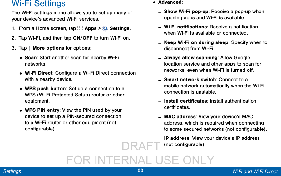                  DRAFT FOR INTERNAL USE ONLY88 Wi-Fi and Wi-Fi DirectSettingsWi-Fi SettingsThe Wi-Fi settings menu allows you to set up many of your device’s advanced Wi-Fi services.1.  From a Home screen, tap   Apps &gt;  Settings.2.  Tap Wi-Fi, and then tap ON/OFF to turn Wi-Fi on.3.  Tap  Moreoptions for options:• Scan: Start another scan for nearby Wi-Fi networks.• Wi-Fi Direct: Conﬁgure a Wi-Fi Direct connection with a nearby device. • WPS push button: Set up a connection to a WPS (Wi-Fi Protected Setup) router or other equipment.• WPS PIN entry: View the PIN used by your device to set up a PIN-secured connection to a Wi-Fi router or other equipment (not conﬁgurable).• Advanced: -Show Wi-Fi pop-up: Receive a pop-up when opening apps and Wi-Fi is available. -Wi-Fi notiﬁcations: Receive a notiﬁcation when Wi-Fi is available or connected. -Keep Wi-Fi on during sleep: Specify when to disconnect from Wi-Fi. -Always allow scanning: Allow Google location service and other apps to scan for networks, even when Wi-Fi is turned oﬀ. -Smart network switch: Connect to a mobile network automatically when the Wi-Fi connection is unstable. -Install certiﬁcates: Install authentication certiﬁcates. -MAC address: View your device’s MAC address, which is required when connecting to some secured networks (not conﬁgurable). -IP address: View your device’s IP address (not conﬁgurable).