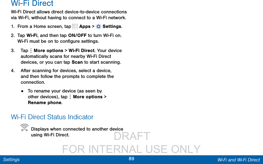                 DRAFT FOR INTERNAL USE ONLY89 Wi-Fi and Wi-Fi DirectSettingsWi-Fi DirectWi-Fi Direct allows direct device-to-device connections via Wi-Fi, without having to connect to a Wi-Fi network.1.  From a Home screen, tap   Apps &gt;  Settings.2.  Tap Wi-Fi, and then tap ON/OFF to turn Wi-Fi on. Wi-Fi must be on to conﬁgure settings.3.  Tap  Moreoptions &gt; Wi-Fi Direct. Your device automatically scans for nearby Wi-Fi Direct devices, or you can tap Scan to start scanning.4.  After scanning for devices, select a device, and then follow the prompts to complete the connection.•  To rename your device (as seen by other devices), tap  Moreoptions &gt; Renamephone.Wi-Fi Direct Status Indicator  Displays when connected to another device using Wi-Fi Direct.