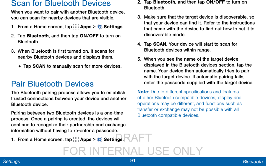                  DRAFT FOR INTERNAL USE ONLY91 BluetoothSettingsScan for Bluetooth DevicesWhen you want to pair with another Bluetooth device, you can scan for nearby devices that are visible.1.  From a Home screen, tap   Apps &gt;  Settings.2.  Tap Bluetooth, and then tap ON/OFF to turn on Bluetooth.3.  When Bluetooth is ﬁrst turned on, it scans for nearby Bluetooth devices and displays them.• Tap SCAN to manually scan for more devices.Pair Bluetooth DevicesThe Bluetooth pairing process allows you to establish trusted connections between your device and another Bluetooth device. Pairing between two Bluetooth devices is a one-time process. Once a pairing is created, the devices will continue to recognize their partnership and exchange information without having to re-enter a passcode.1.  From a Home screen, tap   Apps &gt;  Settings.2.  Tap Bluetooth, and then tap ON/OFF to turn on Bluetooth.3.  Make sure that the target device is discoverable, so that your device can ﬁnd it. Refer to the instructions that came with the device to ﬁnd out how to set it to discoverable mode.4.  Tap SCAN. Your device will start to scan for Bluetooth devices within range.5.  When you see the name of the target device displayed in the Bluetooth devices section, tap the name. Your device then automatically tries to pair with the target device. If automatic pairing fails, enter the passcode supplied with the target device.Note: Due to diﬀerent speciﬁcations and features of other Bluetooth-compatible devices, display and operations may be diﬀerent, and functions such as transfer or exchange may not be possible with all Bluetooth compatible devices.