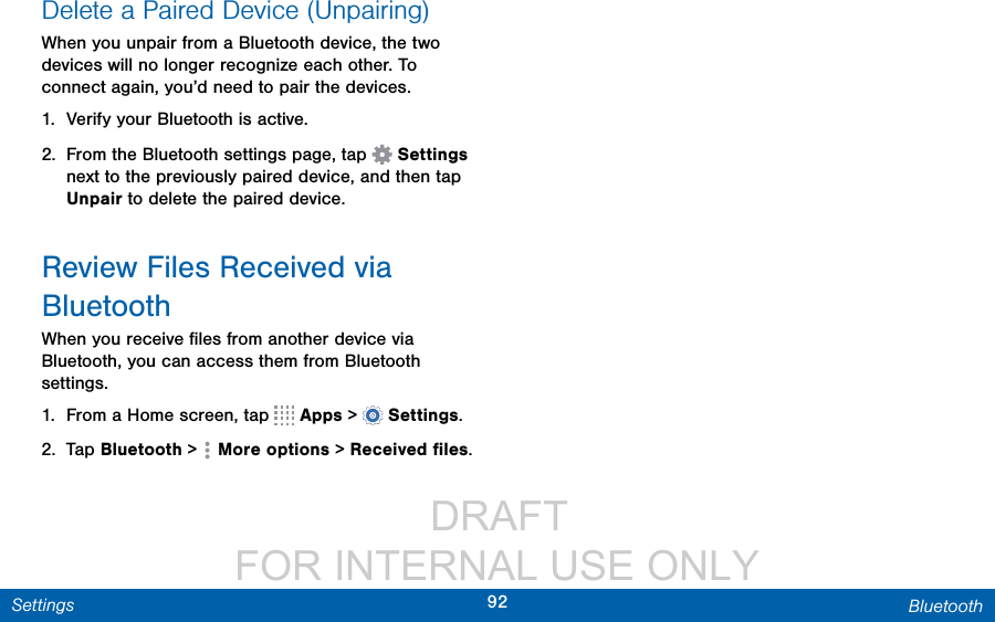                 DRAFT FOR INTERNAL USE ONLY92 BluetoothSettingsDelete a Paired Device (Unpairing)When you unpair from a Bluetooth device, the two devices will no longer recognize each other. To connect again, you’d need to pair the devices.1.  Verify your Bluetooth is active.2.  From the Bluetooth settings page, tap   Settings next to the previously paired device, and then tap Unpair to delete the paired device.Review Files Received via BluetoothWhen you receive ﬁles from another device via Bluetooth, you can access them from Bluetooth settings.1.  From a Home screen, tap   Apps &gt;  Settings.2.  Tap Bluetooth &gt;  Moreoptions &gt; Received ﬁles.