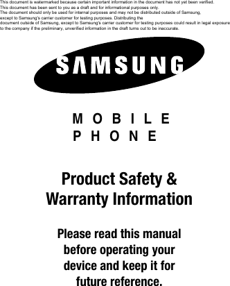 DRAFT Internal Use Only MOBILE PHONEProduct Safety & Warranty InformationPlease read this manual before operating yourdevice and keep it for future reference.This document is watermarked because certain important information in the document has not yet been verified. This document has been sent to you as a draft and for informational purposes only. The document should only be used for internal purposes and may not be distributed outside of Samsung, except to Samsung's carrier customer for testing purposes. Distributing the document outside of Samsung, except to Samsung's carrier customer for testing purposes could result in legal exposure to the company if the preliminary, unverified information in the draft turns out to be inaccurate.